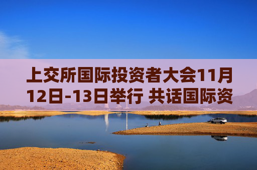 上交所国际投资者大会11月12日-13日举行 共话国际资本投资并购新机遇