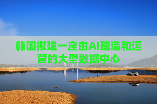 韩国拟建一座由AI建造和运营的大型数据中心