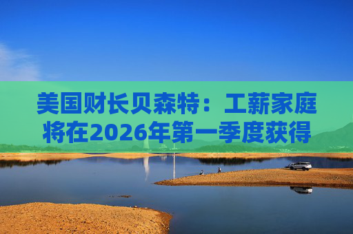 美国财长贝森特：工薪家庭将在2026年第一季度获得非常可观退税