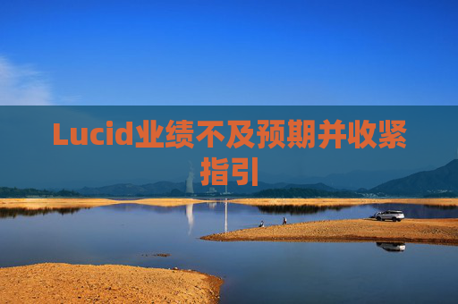 Lucid业绩不及预期并收紧指引