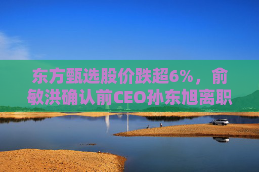东方甄选股价跌超6%，俞敏洪确认前CEO孙东旭离职
