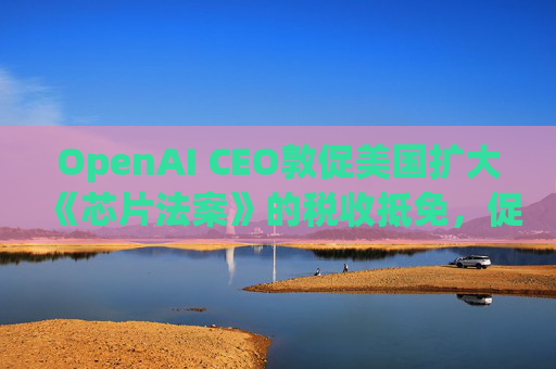 OpenAI CEO敦促美国扩大《芯片法案》的税收抵免，促进人工智能发展  第1张