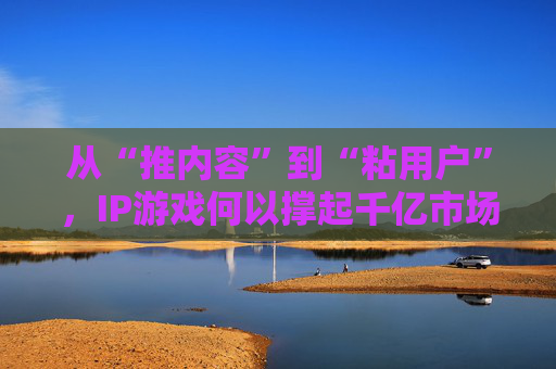 从“推内容”到“粘用户”，IP游戏何以撑起千亿市场？
