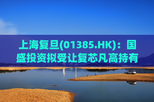 上海复旦(01385.HK)：国盛投资拟受让复芯凡高持有的12.99%股份 仍无控股股东及无实际控制人