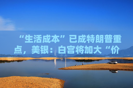 “生活成本”已成特朗普重点，美银：白宫将加大“价格干预”，贸易战“结束”了