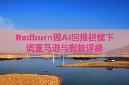 Redburn因AI回报担忧下调亚马逊与微软评级