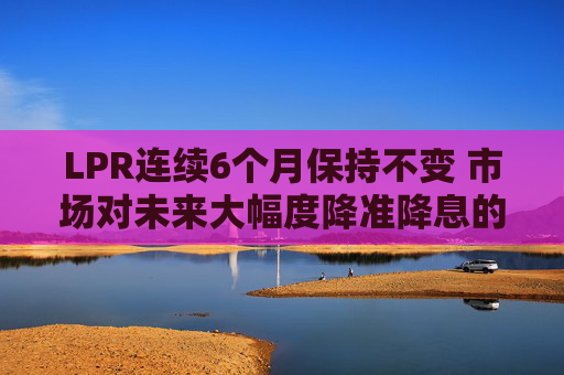 LPR连续6个月保持不变 市场对未来大幅度降准降息的预期减弱  第1张