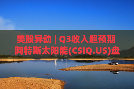 美股异动 | Q3收入超预期 阿特斯太阳能(CSIQ.US)盘前涨超7%