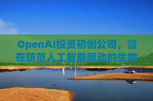 OpenAI投资初创公司，旨在防范人工智能驱动的生物武器