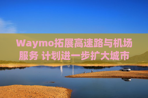 Waymo拓展高速路与机场服务 计划进一步扩大城市覆盖