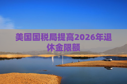 美国国税局提高2026年退休金限额