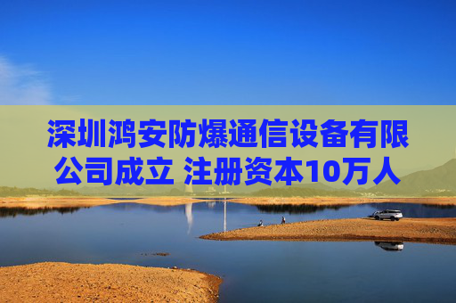 深圳鸿安防爆通信设备有限公司成立 注册资本10万人民币