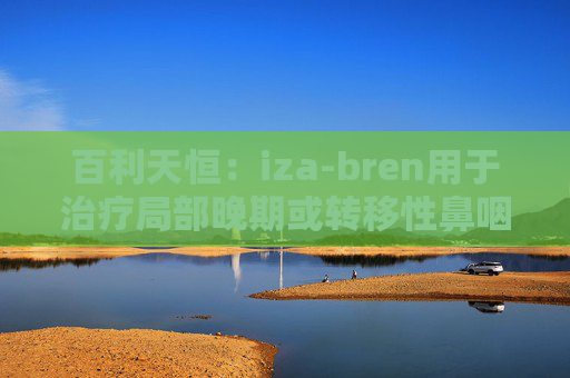 百利天恒：iza-bren用于治疗局部晚期或转移性鼻咽癌的药品上市申请获受理