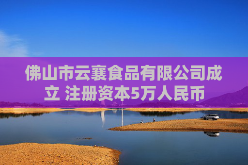 佛山市云襄食品有限公司成立 注册资本5万人民币