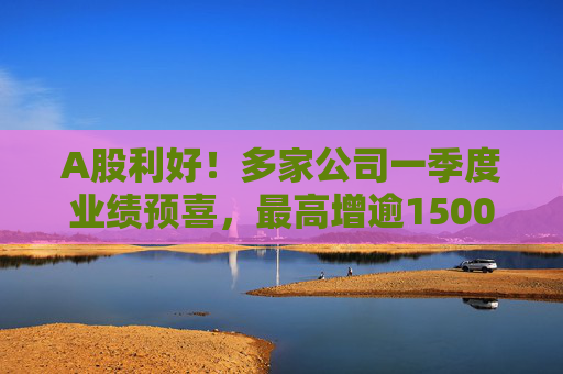 A股利好！多家公司一季度业绩预喜，最高增逾1500%