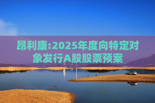 昂利康:2025年度向特定对象发行A股股票预案