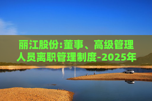 丽江股份:董事、高级管理人员离职管理制度-2025年11月