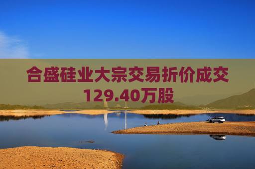 合盛硅业大宗交易折价成交129.40万股  第1张
