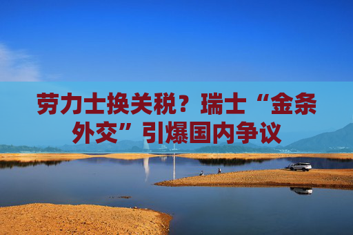 劳力士换关税？瑞士“金条外交”引爆国内争议