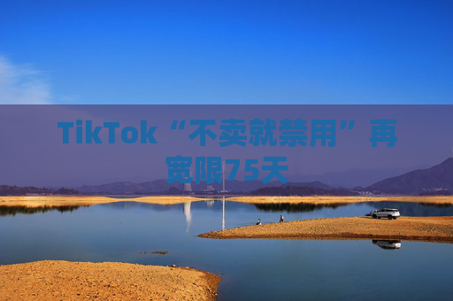 TikTok“不卖就禁用”再宽限75天