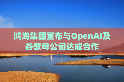鸿海集团宣布与OpenAI及谷歌母公司达成合作
