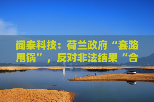 闻泰科技：荷兰政府“套路甩锅”，反对非法结果“合法化”