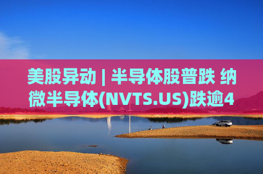美股异动 | 半导体股普跌 纳微半导体(NVTS.US)跌逾4%