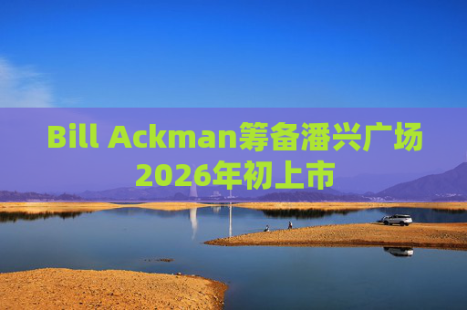 Bill Ackman筹备潘兴广场2026年初上市
