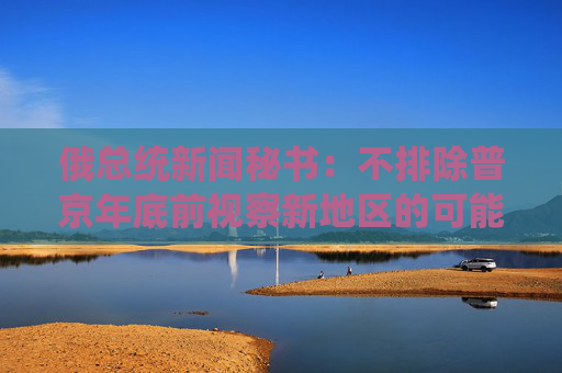 俄总统新闻秘书：不排除普京年底前视察新地区的可能性  第1张
