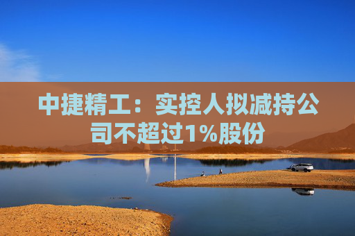 中捷精工：实控人拟减持公司不超过1%股份
