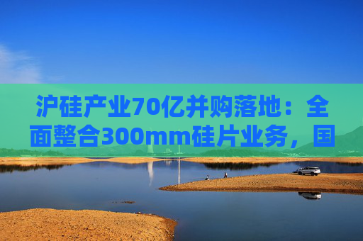 沪硅产业70亿并购落地：全面整合300mm硅片业务，国产替补加速突围
