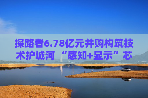 探路者6.78亿元并购构筑技术护城河 “感知+显示”芯片矩阵形成