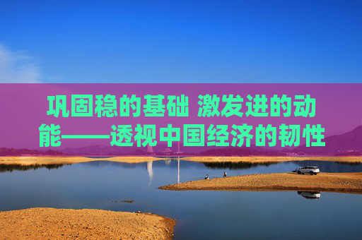 巩固稳的基础 激发进的动能——透视中国经济的韧性底气