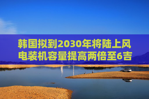韩国拟到2030年将陆上风电装机容量提高两倍至6吉瓦