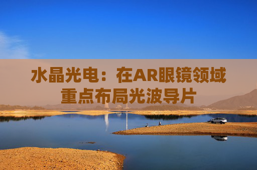水晶光电：在AR眼镜领域重点布局光波导片