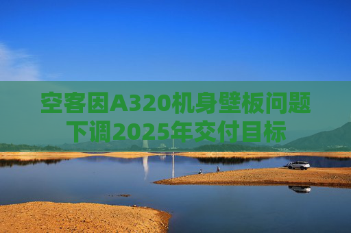 空客因A320机身壁板问题下调2025年交付目标
