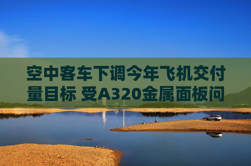 空中客车下调今年飞机交付量目标 受A320金属面板问题影响