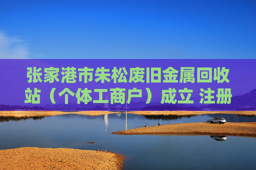 张家港市朱松废旧金属回收站（个体工商户）成立 注册资本2万人民币