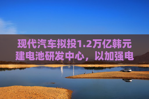 现代汽车拟投1.2万亿韩元建电池研发中心，以加强电动汽车业务