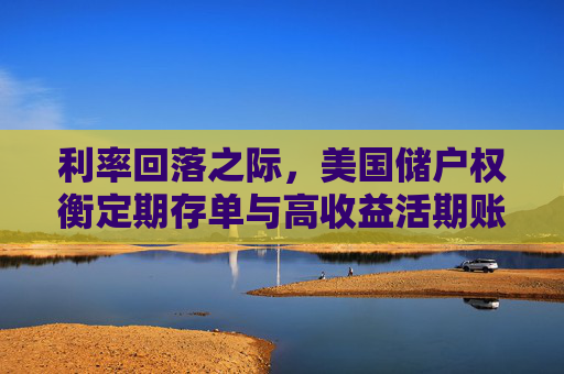 利率回落之际，美国储户权衡定期存单与高收益活期账户