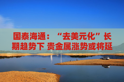国泰海通：“去美元化”长期趋势下 贵金属涨势或将延续