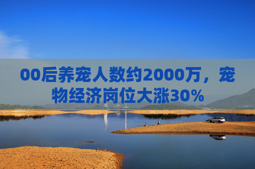 00后养宠人数约2000万，宠物经济岗位大涨30%