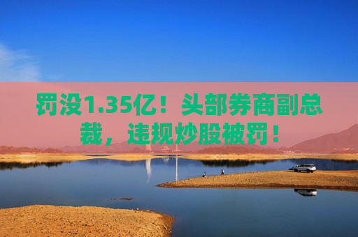 罚没1.35亿！头部券商副总裁，违规炒股被罚！  第1张