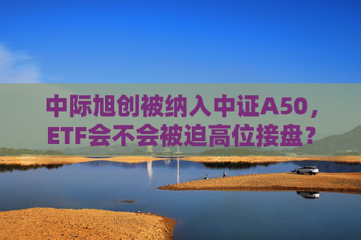 中际旭创被纳入中证A50，ETF会不会被迫高位接盘？