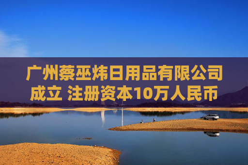 广州蔡巫炜日用品有限公司成立 注册资本10万人民币