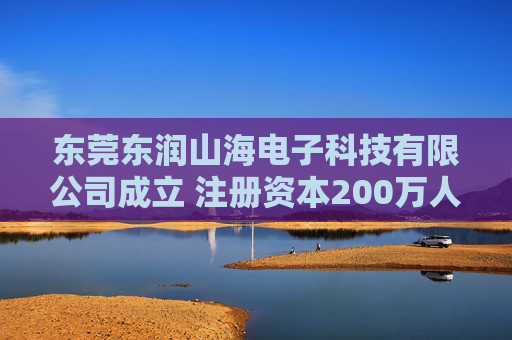 东莞东润山海电子科技有限公司成立 注册资本200万人民币