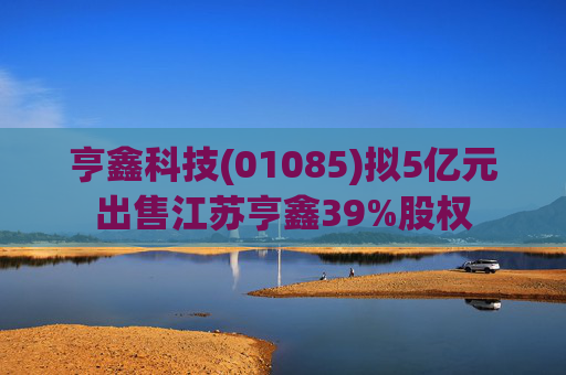 亨鑫科技(01085)拟5亿元出售江苏亨鑫39%股权