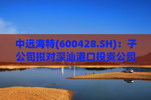 中远海特(600428.SH)：子公司拟对深汕港口投资公司进行增资入股