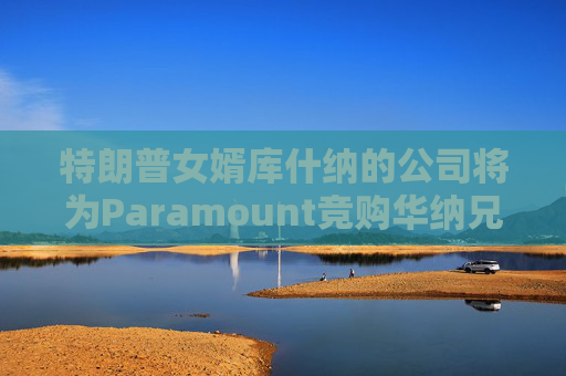 特朗普女婿库什纳的公司将为Paramount竞购华纳兄弟提供融资