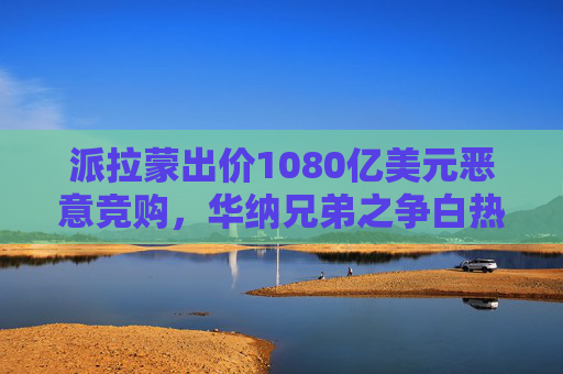 派拉蒙出价1080亿美元恶意竞购，华纳兄弟之争白热化